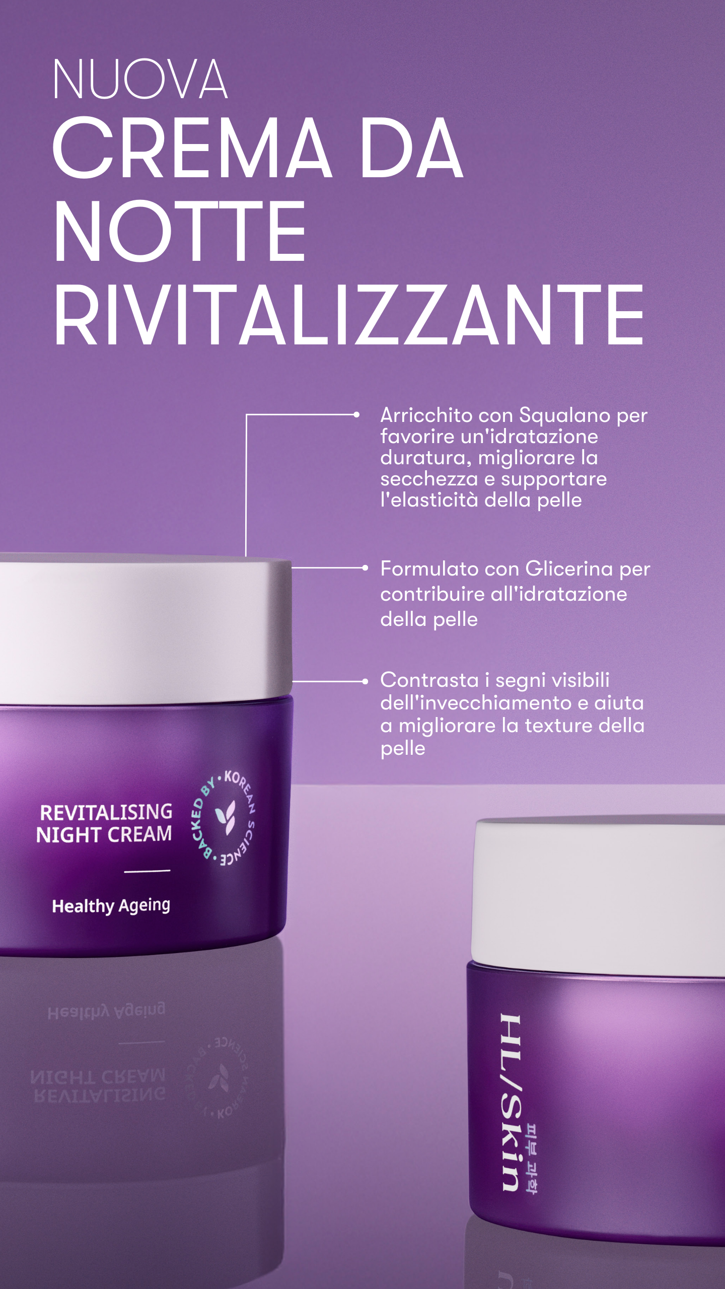 
HL/Skin Crema da Notte Rivitalizzante, ispirata alla skincare coreana, è formulata per nutrire e rivitalizzare la tua pelle durante la notte. Arricchita con il 4% di Squalano e con Glicerina, garantisce fino a 8 ore di idratazione¹, contribuendo a ridurre i segni visibili dell’invecchiamento e a diminuire la profondità delle rughe, migliorandone il volume.2

Si applica con facilità e si assorbe rapidamente, favorendo un’idratazione duratura per migliorare la secchezza già dal mattino. Il risultato è una pe